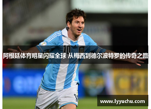 阿根廷体育明星闪耀全球 从梅西到德尔波特罗的传奇之路