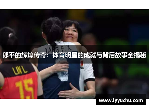 郎平的辉煌传奇：体育明星的成就与背后故事全揭秘