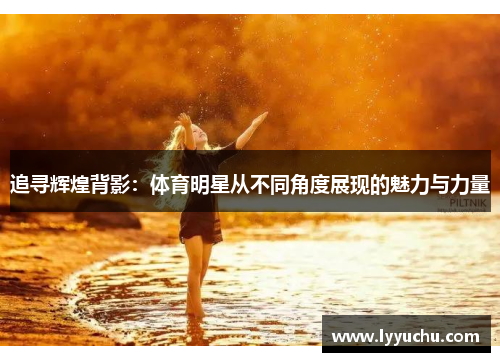 追寻辉煌背影：体育明星从不同角度展现的魅力与力量