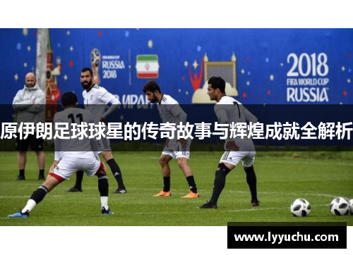 原伊朗足球球星的传奇故事与辉煌成就全解析