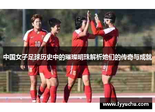 中国女子足球历史中的璀璨明珠解析她们的传奇与成就