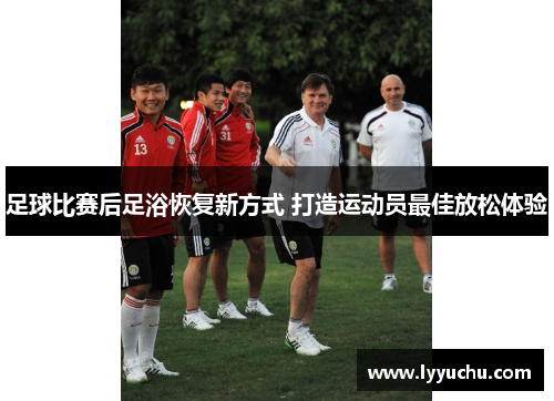 足球比赛后足浴恢复新方式 打造运动员最佳放松体验