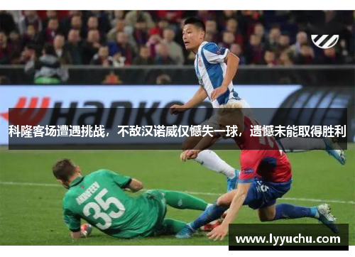科隆客场遭遇挑战，不敌汉诺威仅憾失一球，遗憾未能取得胜利
