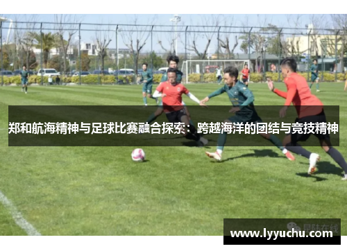 郑和航海精神与足球比赛融合探索：跨越海洋的团结与竞技精神