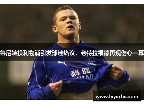 鲁尼转投利物浦引发球迷热议，老特拉福德再现伤心一幕