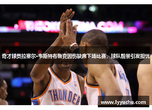 奇才球员拉塞尔·韦斯特布鲁克因伤缺席下场比赛，球队前景引发担忧
