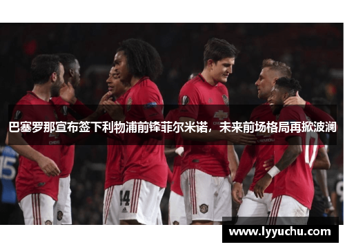 巴塞罗那宣布签下利物浦前锋菲尔米诺，未来前场格局再掀波澜
