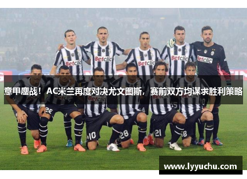 意甲鏖战！AC米兰再度对决尤文图斯，赛前双方均谋求胜利策略