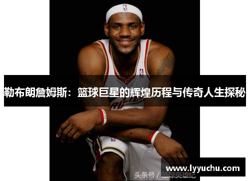 勒布朗詹姆斯：篮球巨星的辉煌历程与传奇人生探秘
