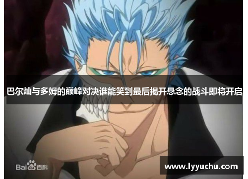 巴尔灿与多姆的巅峰对决谁能笑到最后揭开悬念的战斗即将开启