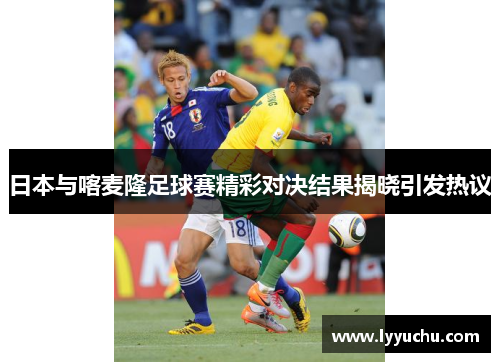 日本与喀麦隆足球赛精彩对决结果揭晓引发热议