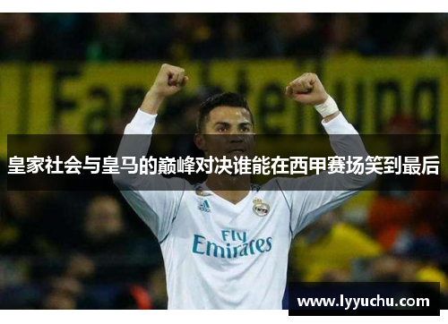 皇家社会与皇马的巅峰对决谁能在西甲赛场笑到最后