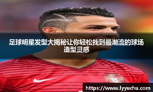 足球明星发型大揭秘让你轻松找到最潮流的球场造型灵感
