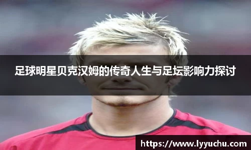 足球明星贝克汉姆的传奇人生与足坛影响力探讨